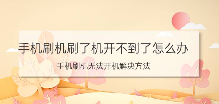 手机刷机刷了机开不到了怎么办 手机刷机无法开机解决方法